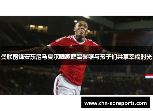 曼联前锋安东尼马夏尔晒家庭温馨照与孩子们共享幸福时光