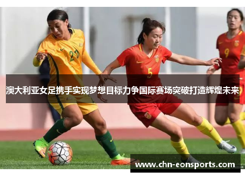 澳大利亚女足携手实现梦想目标力争国际赛场突破打造辉煌未来