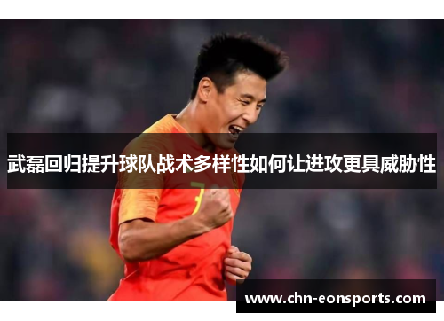 武磊回归提升球队战术多样性如何让进攻更具威胁性