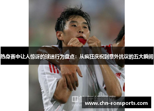 热身赛中让人惊讶的球迷行为盘点：从疯狂庆祝到意外抗议的五大瞬间