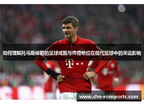 如何理解托马斯穆勒的足球成就与传奇地位在现代足球中的深远影响