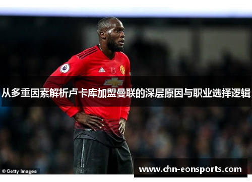 从多重因素解析卢卡库加盟曼联的深层原因与职业选择逻辑