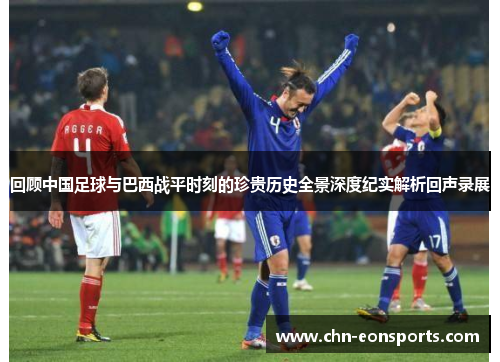 回顾中国足球与巴西战平时刻的珍贵历史全景深度纪实解析回声录展 回顾中国足球与巴西战平时刻的珍贵历史全景深度纪实解析回声录展