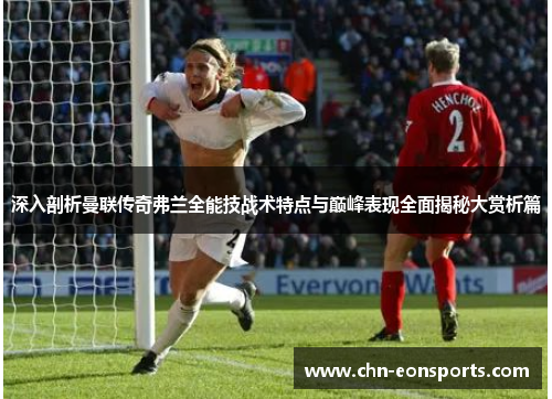 深入剖析曼联传奇弗兰全能技战术特点与巅峰表现全面揭秘大赏析篇